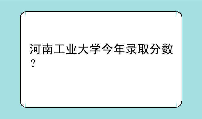 河南工业大学今年录取分数？
