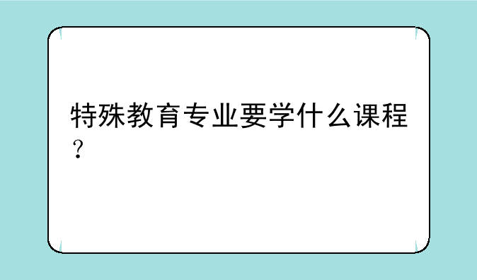 特殊教育专业要学什么课程？