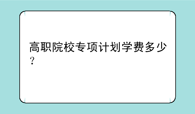 高职院校专项计划学费多少？