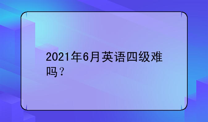 2021年6月英语四级难吗？