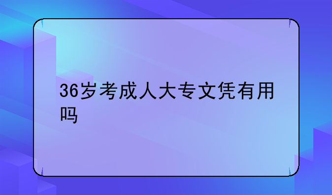 36岁考成人大专文凭有用吗