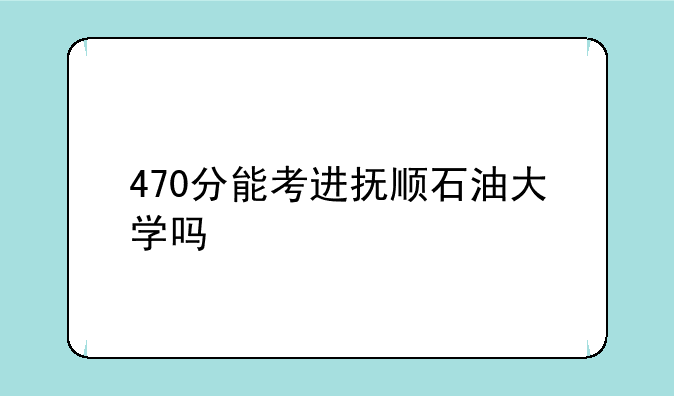 470分能考进抚顺石油大学吗
