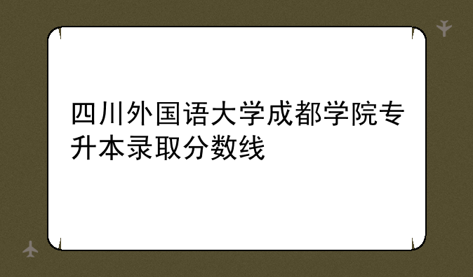 四川外国语大学成都学院专升本录取分数线