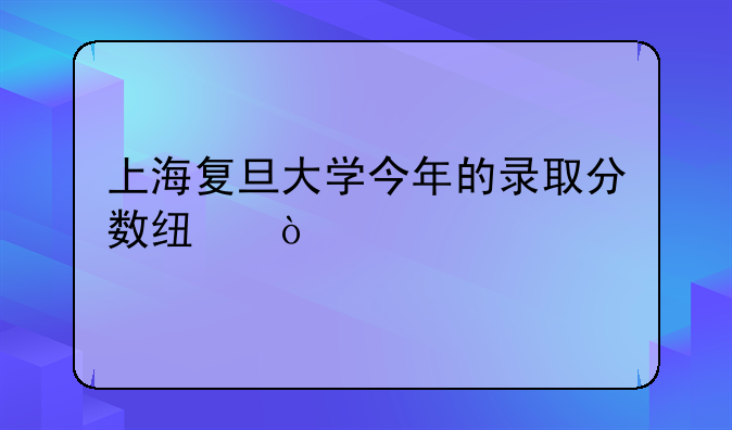 上海复旦大学今年的录取分数线？