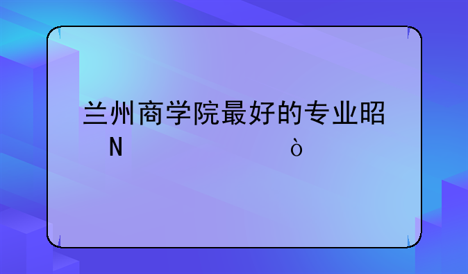 兰州商学院最好的专业是哪一个？