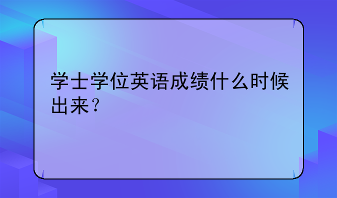 学士学位英语成绩什么时候出来？