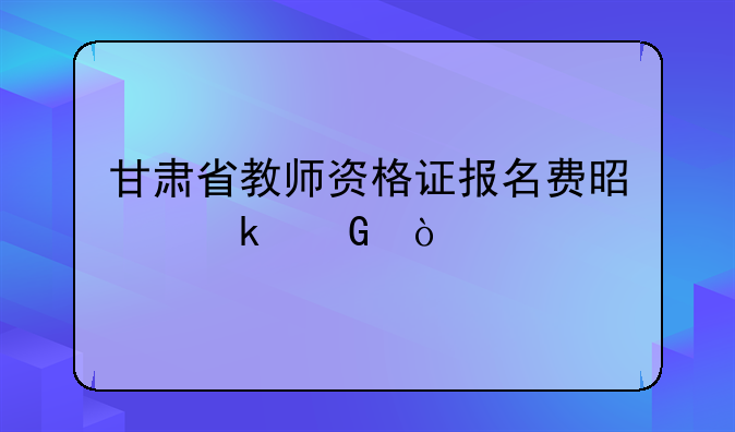 甘肃省教师资格证报名费是多少？