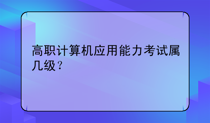 高职计算机应用能力考试属几级？