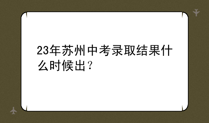 23年苏州中考录取结果什么时候出？