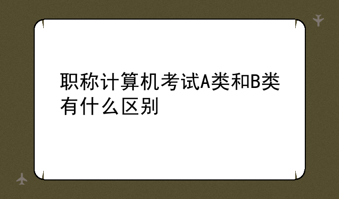 职称计算机考试A类和B类有什么区别