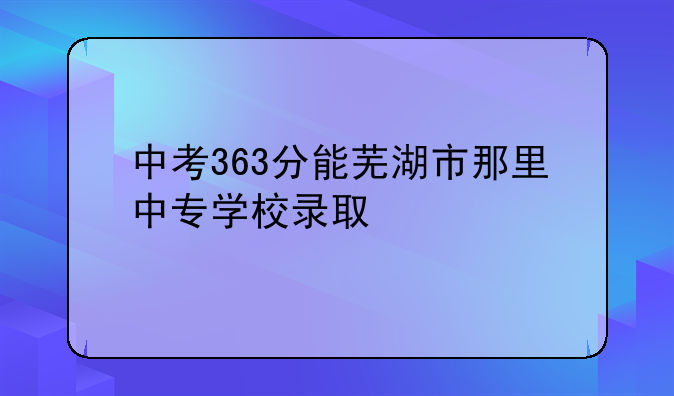 中考363分能芜湖市那里中专学校录取