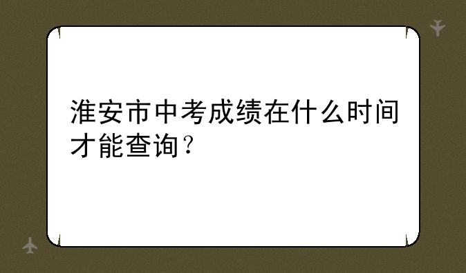 淮安市中考成绩在什么时间才能查询？