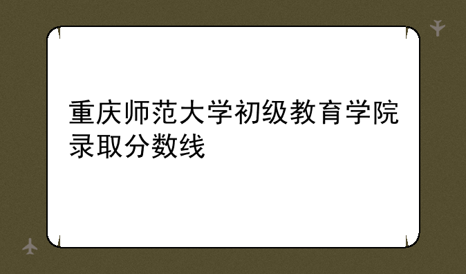 重庆师范大学初级教育学院录取分数线