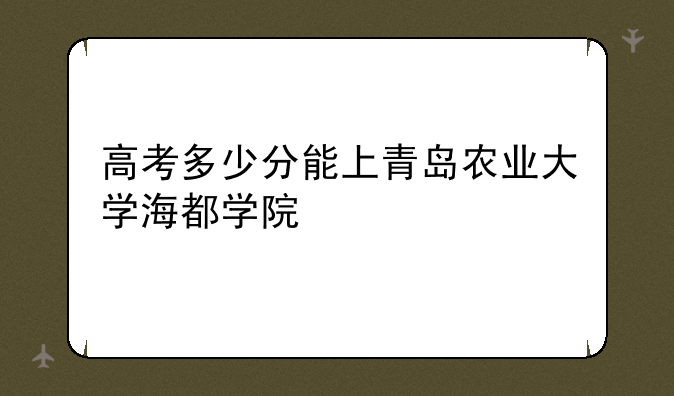 高考多少分能上青岛农业大学海都学院