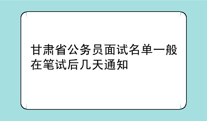 甘肃省公务员面试名单一般在笔试后几天通知