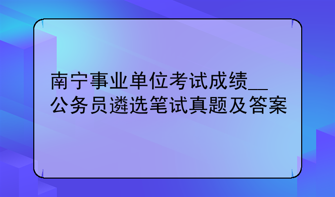 南宁事业单位考试成绩__公务员遴选笔试真题及答案