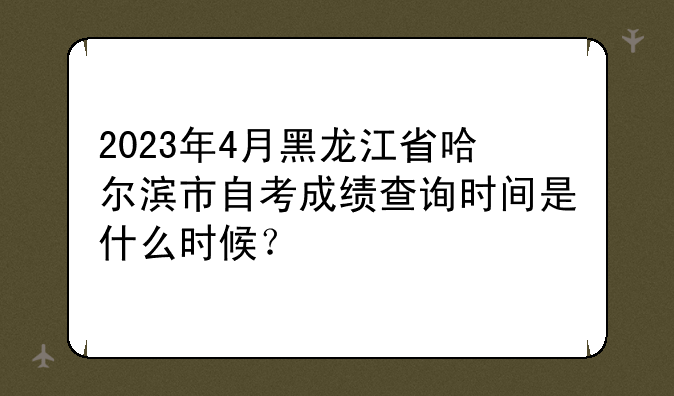 2023年4月黑龙江省哈尔滨市自考成绩查询时间是什么时候？