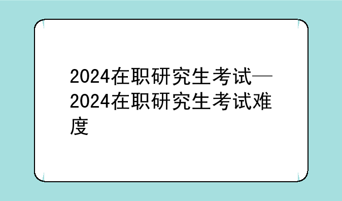 2024在职研究生考试—2024在职研究生考试难度