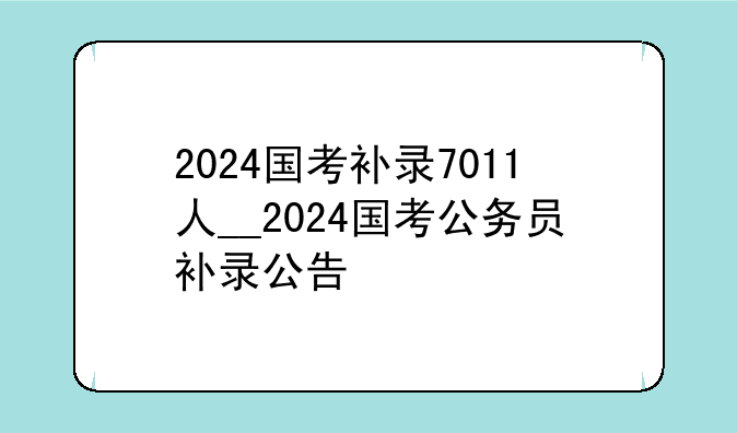2024国考补录7011人__2024国考公务员补录公告