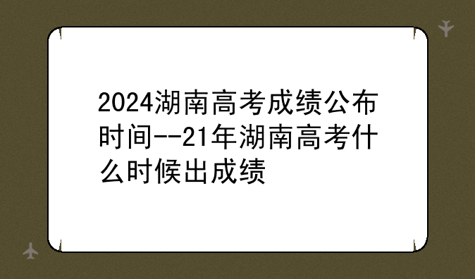 2024湖南高考成绩公布时间--21年湖南高考什么时候出成绩