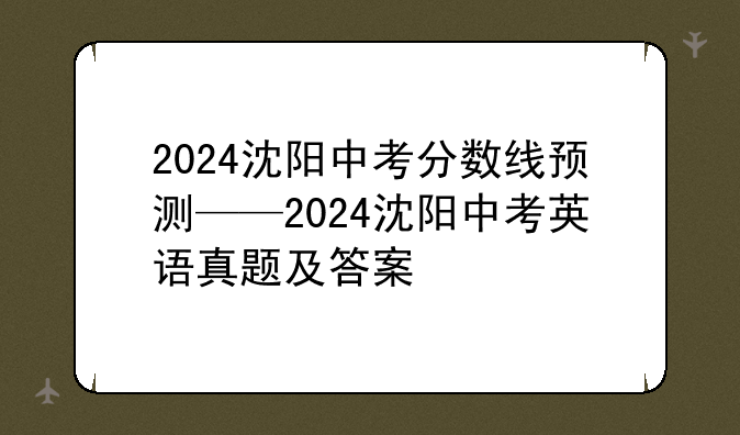 2024沈阳中考分数线预测——2024沈阳中考英语真题及答案
