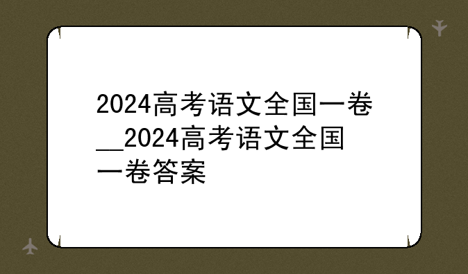 2024高考语文全国一卷__2024高考语文全国一卷答案