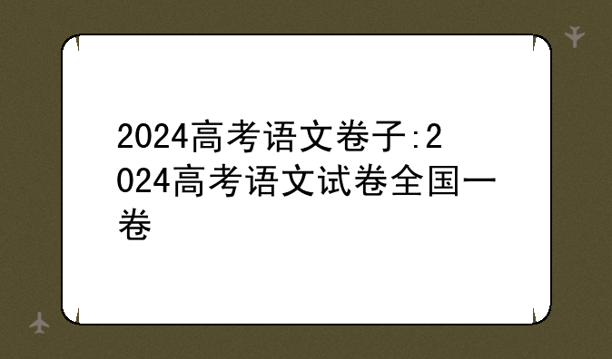 2024高考语文卷子:2024高考语文试卷全国一卷
