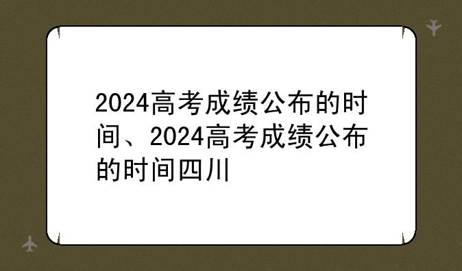 2024高考成绩公布的时间、2024高考成绩公布的时间四川
