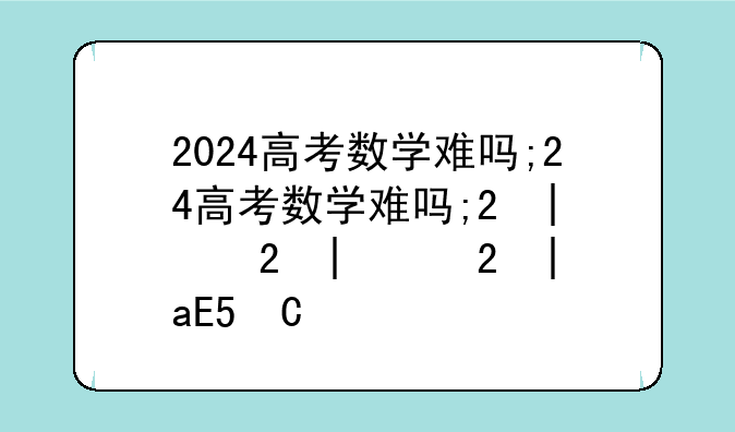 2024高考数学难吗;2024高考数学难吗新高考一卷