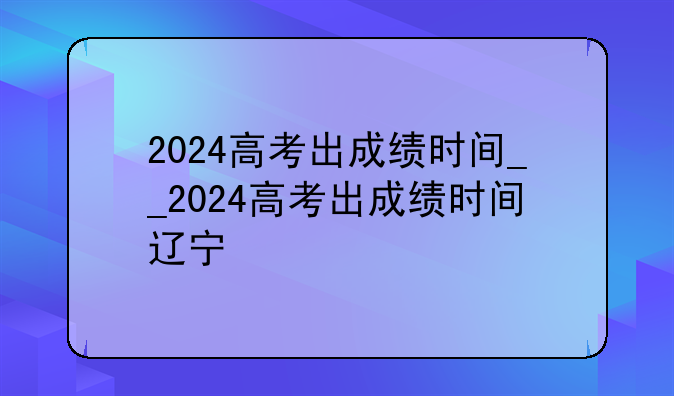 2024高考出成绩时间__2024高考出成绩时间辽宁