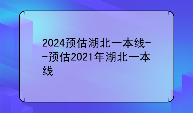 2024预估湖北一本线--预估2021年湖北一本线