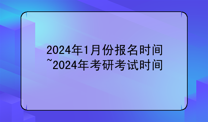 2024年1月份报名时间~2024年考研考试时间