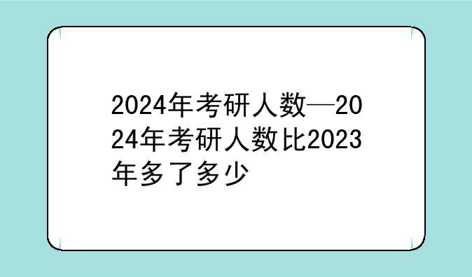 2024年考研人数—2024年考研人数比2023年多了多少