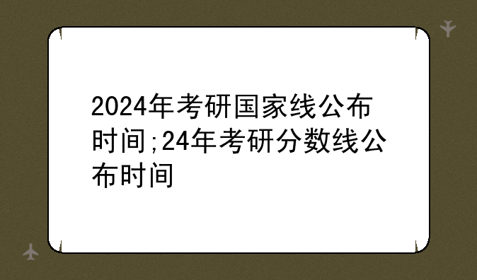 2024年考研国家线公布时间;24年考研分数线公布时间