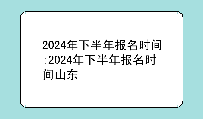 2024年下半年报名时间:2024年下半年报名时间山东