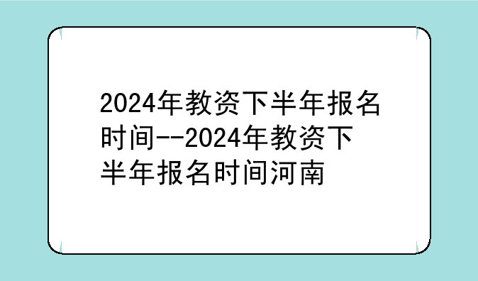 2024年教资下半年报名时间--2024年教资下半年报名时间河南