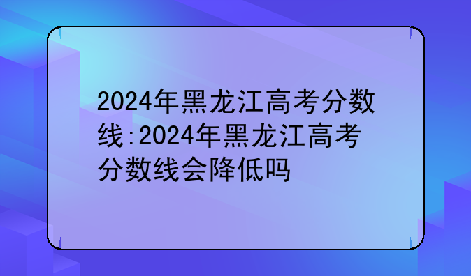 2024年黑龙江高考分数线:2024年黑龙江高考分数线会降低吗