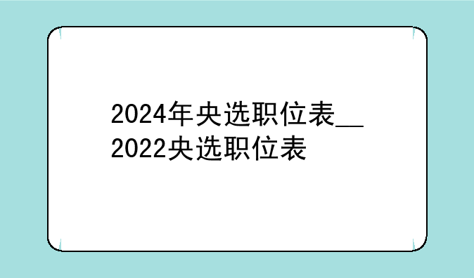 2024年央选职位表__2022央选职位表