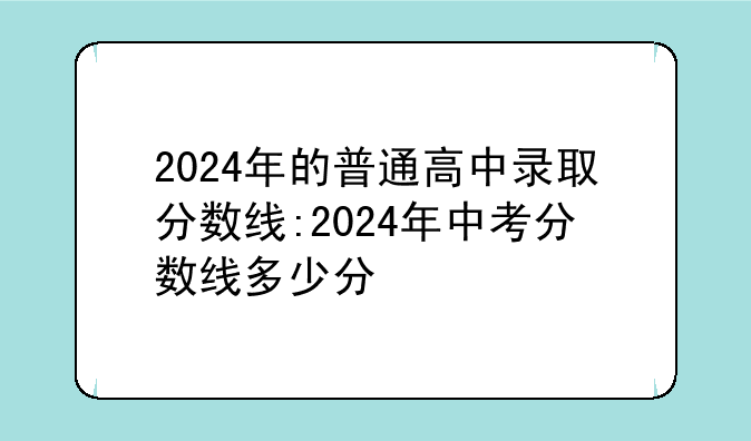 2024年的普通高中录取分数线:2024年中考分数线多少分