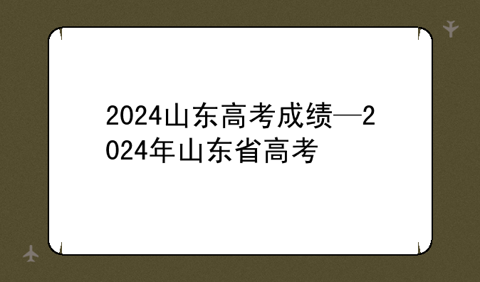 2024山东高考成绩—2024年山东省高考