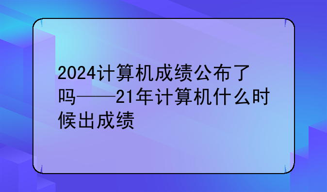 2024计算机成绩公布了吗——21年计算机什么时候出成绩