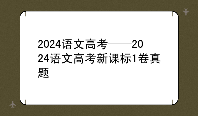 2024语文高考——2024语文高考新课标1卷真题