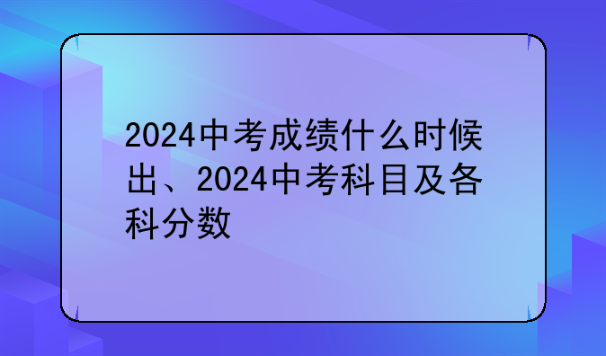2024中考成绩什么时候出、2024中考科目及各科分数