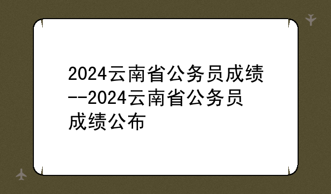 2024云南省公务员成绩--2024云南省公务员成绩公布