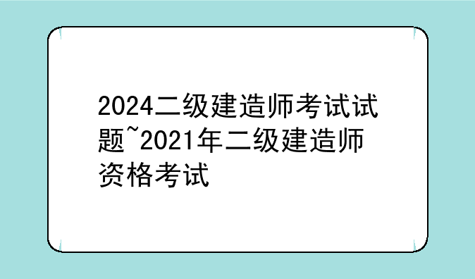 2024二级建造师考试试题~2021年二级建造师资格考试