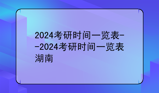 2024考研时间一览表--2024考研时间一览表湖南