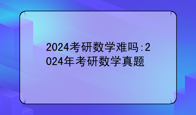 2024考研数学难吗:2024年考研数学真题