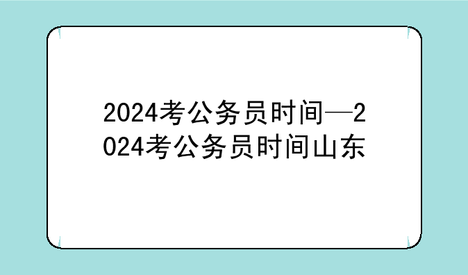 2024考公务员时间—2024考公务员时间山东