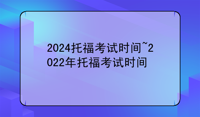 2024托福考试时间~2022年托福考试时间