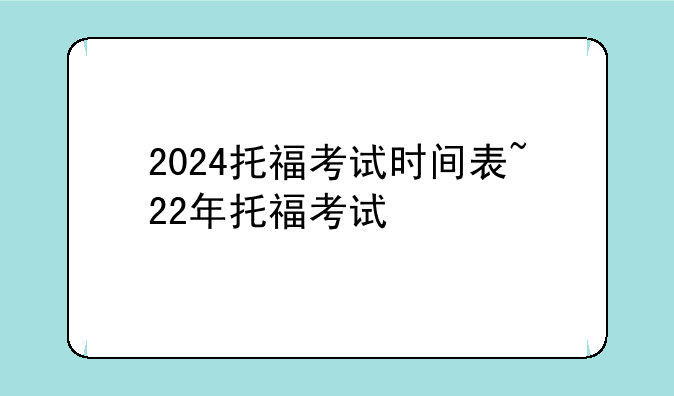 2024托福考试时间表~22年托福考试